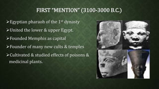 FIRST “MENTION” (3100-3000 B.C.) 
Egyptian pharaoh of the 1st dynasty 
United the lower & upper Egypt. 
Founded Memphis as capital 
Founder of many new cults & temples 
Cultivated & studied effects of poisons & 
medicinal plants. 
 