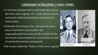 GERHARD SCHRADER (1903-1990) 
A German chemist who accidentally developed 
the toxic nerve agents viz., sarin, tabun, soman, 
cyclosarin while attempting to develop new 
insecticides. 
Schrader & his team, thus, introduced a new 
class of synthetic insecticides, the 
organophosphorous insecticides & defined the 
structural requirements for insecticidal activity 
of anticholinesterase compounds. 
He is also called the “Father of the nerve agents” 
 