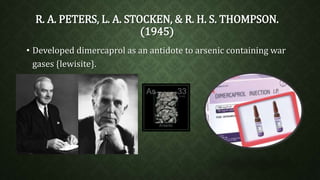 R. A. PETERS, L. A. STOCKEN, & R. H. S. THOMPSON. 
(1945) 
• Developed dimercaprol as an antidote to arsenic containing war 
gases {lewisite}. 
 