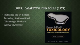 LOUIS J. CASARETT & JOHN DOULL (1971) 
• published the 1st modern 
Toxicology textbook titled 
“Toxicology: The basic 
science of poisons”. 
 