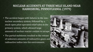 NUCLEAR ACCIDENTS AT THREE MILE ISLAND NEAR 
HARRISBURG, PENNSYLVANIA. (1979) 
• The accident began with failures in the non-nuclear 
secondary system, followed by a 
stuck-open pilot-operated relief valve in the 
primary system, which allowed large 
amounts of nuclear reactor coolant to escape. 
• The partial meltdown resulted in the release 
of unknown amounts of radioactive gases and 
radioactive iodine into the environment. 
 