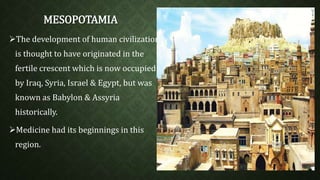 MESOPOTAMIA 
The development of human civilization 
is thought to have originated in the 
fertile crescent which is now occupied 
by Iraq, Syria, Israel & Egypt, but was 
known as Babylon & Assyria 
historically. 
Medicine had its beginnings in this 
region. 
 