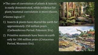 The case of coevolution of plants & insects 
is easily demonstrated, while evidence for 
plant/mammal coevolution is more elusive. 
Seems logical ?? 
1) Insects & plants have shared the earth for 
approximately 250 million years 
(Carboniferous Period, Paleozoic Era). 
2) Primitive mammals have been on earth 
only for 100 million years (Cretaceous 
Period, Mesozoic Era). 
 