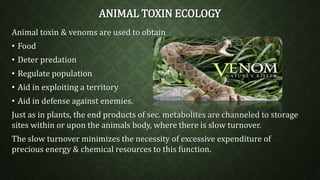 ANIMAL TOXIN ECOLOGY 
Animal toxin & venoms are used to obtain 
• Food 
• Deter predation 
• Regulate population 
• Aid in exploiting a territory 
• Aid in defense against enemies. 
Just as in plants, the end products of sec. metabolites are channeled to storage 
sites within or upon the animals body, where there is slow turnover. 
The slow turnover minimizes the necessity of excessive expenditure of 
precious energy & chemical resources to this function. 
 