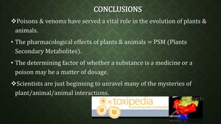 CONCLUSIONS 
Poisons & venoms have served a vital role in the evolution of plants & 
animals. 
• The pharmacological effects of plants & animals = PSM (Plants 
Secondary Metabolites). 
• The determining factor of whether a substance is a medicine or a 
poison may be a matter of dosage. 
Scientists are just beginning to unravel many of the mysteries of 
plant/animal/animal interactions. 
 