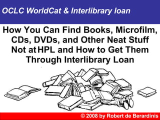 © 2008 by Robert de Berardinis OCLC WorldCat & Interlibrary loan How You Can Find Books, Microfilm, CDs, DVDs, and Other Neat Stuff Not at   HPL and How to Get Them Through Interlibrary Loan 