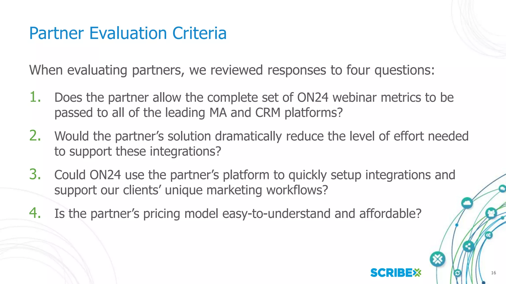 16
Partner Evaluation Criteria
When evaluating partners, we reviewed responses to four questions:
1. Does the partner allow the complete set of ON24 webinar metrics to be
passed to all of the leading MA and CRM platforms?
2. Would the partner’s solution dramatically reduce the level of effort needed
to support these integrations?
3. Could ON24 use the partner’s platform to quickly setup integrations and
support our clients’ unique marketing workflows?
4. Is the partner’s pricing model easy-to-understand and affordable?
 