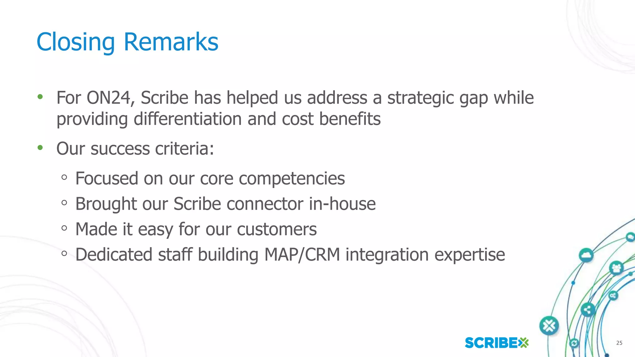 25
Closing Remarks
• For ON24, Scribe has helped us address a strategic gap while
providing differentiation and cost benefits
• Our success criteria:
◦ Focused on our core competencies
◦ Brought our Scribe connector in-house
◦ Made it easy for our customers
◦ Dedicated staff building MAP/CRM integration expertise
 