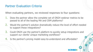 16
Partner Evaluation Criteria
When evaluating partners, we reviewed responses to four questions:
1. Does the partner allow the complete set of ON24 webinar metrics to be
passed to all of the leading MA and CRM platforms?
2. Would the partner’s solution dramatically reduce the level of effort needed
to support these integrations?
3. Could ON24 use the partner’s platform to quickly setup integrations and
support our clients’ unique marketing workflows?
4. Is the partner’s pricing model easy-to-understand and affordable?
 