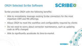 17
ON24 Selected Scribe Software
Scribe provides ON24 with the following benefits:
• Able to immediately leverage existing Scribe connectors for the most
important CRM and MA offerings
• Allows ON24 to meet the workflow and configurability required by clients
• Do not need to worry about connector maintenance, such as updating
code as APIs changed
• Able to significantly accelerate its time-to-market
 