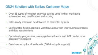 21
ON24 Solution with Scribe: Customer Value
• Over 25 types of webinar analytics can be used in their marketing
automation lead qualification and scoring
• Sales-ready leads can be delivered to their CRM system
• Configurable field mapping & workflow aligns with their business process
and data requirements
• Opportunity progression, sales pipeline influence and ROI can be more
accurately measured
• One-time setup for all webcasts (ON24 setup & support)
 