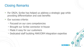 25
Closing Remarks
• For ON24, Scribe has helped us address a strategic gap while
providing differentiation and cost benefits
• Our success criteria:
◦ Focused on our core competencies
◦ Brought our Scribe connector in-house
◦ Made it easy for our customers
◦ Dedicated staff building MAP/CRM integration expertise
 