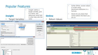 31
Insight
• Target Variables
Online
• Return Values
Popular Features
• Insight: define a
target variable, give
it a name, and
determine what field
in what step sets the
value
• Scribe Online: access values
in scope using
blockname.fieldname in a
formula
• Works for any block that
comes before the block you
are on
 