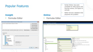 33
Insight
• Formulas Editor
Online
• Formulas Editor
Popular Features
• Scribe Online: has auto-
complete for field names and
formula names, Ctrl-Space to
activate
• Better formula validation that
pinpoints the problem
 
