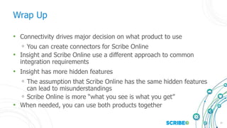 37
Wrap Up
• Connectivity drives major decision on what product to use
◦ You can create connectors for Scribe Online
• Insight and Scribe Online use a different approach to common
integration requirements
• Insight has more hidden features
◦ The assumption that Scribe Online has the same hidden features
can lead to misunderstandings
◦ Scribe Online is more “what you see is what you get”
• When needed, you can use both products together
 