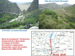 Valle del río Castril (Granada)




El Portillo, río Castril (Granada)




Obras de emergencia “Conducción
abastecimiento a Baza desde
el embalse de Portillo”.
Con destino a poblaciones
abastecidas a partir del acuífero
Baza-Caniles (MAS 05.09)

                                                                       3
                                                M.A.S 05.09
 
