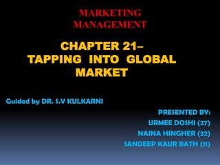 MARKETING
                 MANAGEMENT

         CHAPTER 21–
     TAPPING INTO GLOBAL
           MARKET

Guided by DR. S.V KULKARNI
                                     PRESENTED BY:
                                  URMEE DOSHI (27)
                                NAINA HINGHER (32)
                             SANDEEP KAUR BATH (11)
 