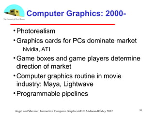 20
Angel and Shreiner: Interactive Computer Graphics 6E © Addison-Wesley 2012
Computer Graphics: 2000-
•Photorealism
•Graphics cards for PCs dominate market
­ Nvidia, ATI
•Game boxes and game players determine
direction of market
•Computer graphics routine in movie
industry: Maya, Lightwave
•Programmable pipelines
 