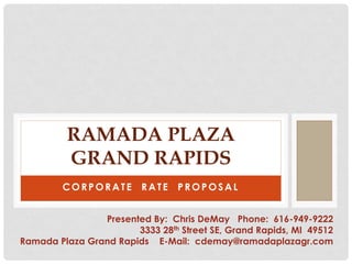 RAMADA PLAZA
         GRAND RAPIDS
        CORPORATE RATE PROPOSAL


                Presented By: Chris DeMay Phone: 616-949-9222
                       3333 28th Street SE, Grand Rapids, MI 49512
Ramada Plaza Grand Rapids E-Mail: cdemay@ramadaplazagr.com
 