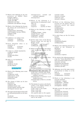 75. Which of the following are the new          (3) temperature,      rainfall     and        (1) Gulf of   Aden
    promoters of Dabhol Power                       cultivated vegetation                     (2) Gulf of   Guinea
    Company (DPC)?                              (4) temperature                               (3) Persian   Gulf
    (1) GE and Bechtel                                                                        (4) Gulf of   Mexico
    (2) GE and ABB                           84. Which of the following is a
    (3) Bechtel and Tatas                        characteristic of sedimentary rocks?      92. Which of the following States
    (4) Bechtel and Reliance Energy              They are                                      accounts for the largest share of
                                                 (1) brittle        (2) hard                   industrial growth and capital
76. Which of the following has become            (3) porous         (4) None of these          investment?
    the hottest job sector/industr y in                                                        (1) Maharashtra
    India now?                               85. Which of the following is wrongly             (2) Tamil Nadu
    (1) Information Technology                   paired?                                       (3) Uttar Pradesh
    (2) IT–Enabled Services (ITES)               (1) Bhakra-Nangal – Sutlej                    (4) West Bengal
    (3) Retail Trade                             (2) Salal Project – Beas
    (4) Telecom                                  (3) Damodar – Ganges                      93. In which State are the Gir forests
                                                 (4) Hirakud – Krishna                         located?
77. Lufthansa is an airlines from                                                              (1) Assam
    (1) France      (2) Russia               86. All the major rivers of the Deccan            (2) Gujarat
    (3) Poland      (4) Germany                  Plateau merge into the Bay of                 (3) Himachal Pradesh
                                                 Bengal, except                                (4) Maharashtra
78. Fortis Hospitals chain is          an        (1) Godavari     (2) Narmada
    enterprise of                                (3) Mahanadi     (4) Krishna              94. Which of the following processes is
    (1) Cipla     (2) Aventis
                                                                                               related to the formation of
    (3) Ranbaxy   (4) Glaxo
                                             87. Which of the following is the largest         Himalayas?
                                                 sugar producing countr y in the               (1) Faulting
79. C-class is a vehicle launched by
                                                 world?                                        (2) Folding
    (1) Maruti Suzuki
                                                 (1) Brazil        (2) Cuba                    (3) Sliding
    (2) Ford
                                                 (3) India         (4) Indonesia               (4) Volcanic eruptions
    (3) Mercedes–Benz
    (4) GM
                                             88. The term ‘Eye’ in a cyclone refers        95. For which of the following groups of
                                                 to                                            crops has “Green Revolution” been
80. Swift is a car launched by
    (1) Honda                                    (1) its velocity                              most successful in India so far?
    (2) Toyota                                   (2) central region of winds of high           (1) Cotton and Jute
    (3) Maruti Suzuki                                speed                                     (2) Mustard and Oilseeds
    (4) Tata Motors                              (3) circular region of relatively light       (3) Potato and Sugarcane
                                                     winds                                     (4) Wheat and Rice
           GEOGRAPHY                             (4) None of these
                                                                                           96. Ankleswar, one of the major sources
81. Which of the following cause ocean       89. Precipitation takes place when                of petroleum in India, is in the
    currents?                                    (1) the sky is overcast with clouds           State of
    (1) Monsoon winds                            (2) temperature of moisture in air            (1) Assam        (2) Gujarat
    (2) Permanent winds                              suddenly increases                        (3) Maharashtra (4) Orissa
    (3) Periodic winds                           (3) temperature of moisture in air
    (4) Westerlies                                   sharply decreases                     97. Which of the following is not
                                                 (4) winds begin to blow in a circular         correctly matched?
82. The climate of India can be best                 motion                                    (1) Manipur – Imphal
    described as                                                                               (2) Meghalaya – Shillong
    (1) Desert type                          90. The latitude of a point on the Earth’s        (3) Mizoram – Itanagar
    (2) Mediterranean type                       surface is the angular distance of            (4) Nagaland – Kohima
    (3) Sub-tropical monsoon type                that point measured at
    (4) Tropical monsoon type                    (1) the centre of the Earth               98. India receives the major part of its
                                                 (2) the north pole                            rain from
83. The major natural regions of the world       (3) the south pole                            (1) North-east monsoon
    are delineated primarily on the basis        (4) a specific point on the equator           (2) North-west monsoon
    of                                                                                         (3) South-east monsoon
    (1) altitude                             91. Which of the following is the largest         (4) South-west monsoon
    (2) ocean currents                           Gulf in the world?


4
 