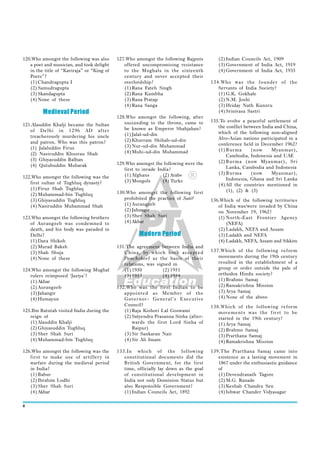 120.Who amongst the following was also      127.Who amongst the following Rajputs         (2) Indian Councils Act, 1909
   a poet and musician, and took delight       offered uncompromising resistance          (3) Government of India Act, 1919
   in the title of “Kaviraja” or “King of      to the Mughals in the sixteenth            (4) Government of India Act, 1935
   Poets”?                                     centur y and never accepted their
   (1) Chandragupta I                          overlordship?                           134.Who was the founder of the
   (2) Samudragupta                            (1) Rana Fateh Singh                       Servants of India Society?
   (3) Skandagupta                             (2) Rana Kumbha                            (1) G.K. Gokhale
   (4) None of these                           (3) Rana Pratap                            (2) N.M. Joshi
                                               (4) Rana Sanga                             (3) Hriday Nath Kunzru
         Medieval Period                                                                  (4) Srinivasa Sastri
                                            128.Who amongst the following, after
                                               succeeding to the throne, came to       135.To evolve a peaceful settlement of
121.Alauddin Khalji became the Sultan                                                     the conflict between India and China,
   of Delhi in 1296 AD after                   be known as Emperor Shahjahan?
                                               (1) Jalal-ud-din                           which of the following non-aligned
   treacherously murdering his uncle                                                      Afro-Asian nations participated in a
   and patron. Who was this patron?            (2) Khurram Shihab-ud-din
                                               (3) Nur-ud-din Muhammad                    conference held in December 1962?
   (1) Jalaluddin Firuz                                                                   (1) Burma       (now     Myanmar),
   (2) Nasiruddin Khusrau Shah                 (4) Muhi-ud-din Muhammad
                                                                                              Cambodia, Indonesia and UAE
   (3) Ghiyasuddin Balban                                                                 (2) Burma (now Myanmar), Sri
   (4) Qutubuddin Mubarak                   129.Who amongst the following were the
                                               first to invade India?                         Lanka, Cambodia and Indonesia
                                               (1) Afghans       (2) Arabs                (3) Burma       (now     Myanmar),
122.Who amongst the following was the                                                         Indonesia, Ghana and Sri Lanka
   first sultan of Tughluq dynasty?            (3) Mongols       (4) Turks
                                                                                          (4) All the countries mentioned in
   (1) Firuz Shah Tughluq                                                                     (1), (2) & (3)
   (2) Muhammad-bin Tughluq                 130.Who amongst the following first
   (3) Ghiyasuddin Tughluq                     prohibited the practice of Sati?        136.Which of the following territories
   (4) Nasiruddin Muhammad Shah                (1) Aurangzeb                              of India was/were invaded by China
                                               (2) Jahangir                               on November 19, 1962?
123.Who amongst the following brothers         (3) Sher Shah Suri                         (1) North-East Frontier Agency
   of Aurangzeb was condemned to               (4) Akbar                                      (NEFA)
   death, and his body was paraded in                                                     (2) Ladakh, NEFA and Assam
   Delhi?                                             Modern Period                       (3) Ladakh and NEFA
   (1) Dara Shikoh                                                                        (4) Ladakh, NEFA, Assam and Sikkim
   (2) Murad Baksh                          131.The agreement between India and
   (3) Shah Shuja                              China, by which both accepted           137.Which of the following reform
   (4) None of these                           Panchsheel as the basis of their           movements during the 19th century
                                               relations, was signed in                   resulted in the establishment of a
124.Who amongst the following Mughal           (1) 1950          (2) 1951                 group or order outside the pale of
   rulers reimposed ‘Jaziya’?                  (3) 1953          (4) 1954                 orthodox Hindu society?
   (1) Akbar                                                                              (1) Brahmo Samaj
   (2) Aurangzeb                            132.Who was the first Indian to be            (2) Ramakrishna Mission
   (3) Jahangir                                appointed as Member of the                 (3) Arya Samaj
   (4) Humayun                                 Governor- General’s Executive              (4) None of the above
                                               Council?                                138.Which of the following reform
125.Ibn Batutah visited India during the       (1) Raja Kishori Lal Goswami               movements was the first to be
   reign of                                    (2) Satyendra Prasanna Sinha (after-       started in the 19th century?
   (1) Alauddin Khalji                             wards the first Lord Sinha of          (1) Arya Samaj
   (2) Ghiyasuddin Tughluq                         Raipur)                                (2) Brahmo Samaj
   (3) Sher Shah Suri                          (3) Sir Sankaran Nair                      (3) Prarthana Samaj
   (4) Muhammad-bin Tughluq                    (4) Sir Ali Imam                           (4) Ramakrishna Mission

126.Who amongst the following was the       133.In which of the following              139.The Prarthana Samaj came into
   first to make use of artiller y in          constitutional documents did the           existence as a lasting movement in
   warfare during the medieval period          British Government, for the first          1867 under the enthusiastic guidance
   in India?                                   time, officially lay down as the goal      of
   (1) Babur                                   of constitutional development in           (1) Devendranath Tagore
   (2) Ibrahim Lodhi                           India not only Dominion Status but         (2) M.G. Ranade
   (3) Sher Shah Suri                          also Responsible Government?               (3) Keshab Chandra Sen
   (4) Akbar                                   (1) Indian Councils Act, 1892              (4) Ishwar Chander Vidyasagar

6
 