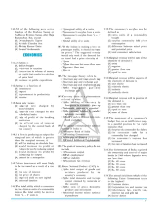 140.All of the following were active            (1) marginal utility of n units         153.The consumer’s surplus can be
   leaders of the Brahmo Samaj or               (2) consumer’s surplus from n units        defined as
   Sadharan Brahmo Samaj, after Raja            (3) consumer’s surplus from ‘n – 1’        (1) extra units of a commodity
   Rammohun Roy, except                             units                                      bought
   (1) Devendranath Tagore                      (4) total utility of n units               (2) surplus commodity left after
   (2) Keshab Chandra Sen                                                                      consumption
   (3) Akshay Kumar Datta                    147.“If the Indian is making a loss on        (3) difference between actual price
   (4) Swami Vivekananda                        passenger traffic, it should increase          and potential price
                                                its prices.” The suggested remedy          (4) total consumer satisfaction
           ECONOMICS                            would only work if the demand for
                                                air travel had a price elasticity of    154.Marginal revenue will be zero if the
                                                (1) one                                    elasticity of demand is
141.Deflation is                                                                           (1) unity
                                                (2) less than one but more than zero
   (1) deficit budget                                                                      (2) negative
                                                (3) greater than one
   (2) reduction in taxation                                                               (3) greater than one
                                                (4) zero
   (3) contraction in volume of money                                                      (4) equal to zero
       or credit that results in a decline
       of price level                        148.The two-gaps theory refers to
                                                (1) savings gap and wage-goods gap      155.Marginal revenue will be negative if
   (4) increase in public expenditure                                                      the elasticity of demand is
                                                (2) savings gap and exchange gap
                                                (3) savings gap and employment gap         (1) unit elastic
142.Saving is a function of                                                                (2) relatively elastic
   (1) investment                               (4) the wage-goods gap and
                                                    exchange gap                           (3) inelastic
   (2) export                                                                              (4) perfectly elastic
   (3) improvement in productivity
   (4) income                                149.Currency drain is a phenomenon
                                                                                        156.Marginal revenue will be positive if
                                                referred to when
                                                                                           the demand is
143.Bank rate means                             (1) the holding of currency by
                                                                                           (1) less than one
   (1) interest rate charged by                     foreigners in a country goes up
                                                                                           (2) greater than one
       moneylenders                             (2) domestic currency is exported
                                                                                           (3) equal to zero
   (2) interest rate charged by the             (3) the currency holding by parallel
                                                                                           (4) none of these
       scheduled banks                              economy increases
   (3) rate of profit of the banking            (4) bank’s cash is drained into non-
                                                                                        157.The movement of a consumer’s
       institution                                  bank customers                         budget line, on an indifference map,
   (4) the official rate of interest                                                       to a parallel position to the right
       charged by the central bank of        150.The agency estimating the national        indicates that
       the country                              income of India is                         (1) the price of a commodity has fallen
                                                (1) Reserve Bank of India                  (2) the consumer taste for a
144.If a firm is producing an output the        (2) Planning Commission                        commodity has changed
   marginal cost of which is greater            (3) Ministry of Finance                    (3) the consumer’s income has
   than the marginal revenue, it                (4) Central Statistical Organisation           increased
   (1) will be making an absolute loss                                                     (4) the rate of taxation has increased
   (2) would increase its profit or          151.The goals of monetary policy do not
        reduce its loss by reducing output      include                                 158.The Government of India acquired
   (3) would increase its profit by             (1) Maximum output                         the ownership and control of major
        increasing its output                   (2) Full employment                        banks in 1969 whose deposits were
   (4) cannot be a monopolist                   (3) Price stability                        not less than
                                                (4) Maximum tax revenue                    (1) Rs. 40 crore
145.Private investment will most likely                                                    (2) Rs. 50 crore
   to be increased as a result of a rise     152.Gross National Product (GNP) is           (3) Rs. 60 crore
   in                                           (1) the total output of goods and          (4) Rs. 80 crore
   (1) the rate of interest                         ser vices produced by the
   (2) the price of shares                          country’s economy                   159.The annual yield from which of the
   (3) expected yield on new capital            (2) the total domestic and foreign         following Union Government taxes
   (4) personal taxation                            output claimed by residents of         is the highest?
                                                    the country                            (1) Customs duties
146.The total utility which a consumer          (3) the sum of gross domestic              (2) Corporation tax and income tax
   derives from n units of a commodity              product and investment                 (3) Inheritance tax, wealth tax,
   minus the total utility he derives           (4) national income minus national             interest tax and gift tax
   from ‘n – 1’ units is                            expenditure                            (4) Excise duties

                                                                                                                                7
 