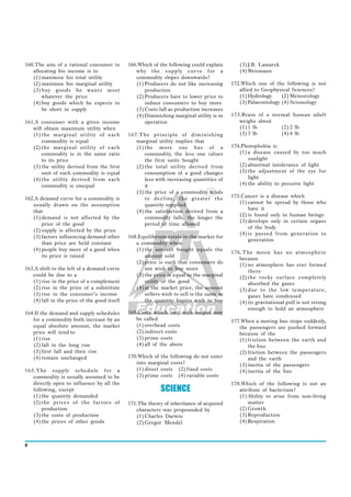 160.The aim of a rational consumer in         166.Which of the following could explain        (3) J.B. Lamarck
   allocating his income is to                   why the supply cur ve for a                  (4) Weismann
   (1) maximise his total utility                commodity slopes downwards?
   (2) maximise his marginal utility             (1) Producers do not like increasing      172.Which one of the following is not
   (3) buy goods he wants most                       production                               allied to Geophysical Sciences?
       whatever the price                        (2) Producers have to lower price to         (1) Hydrology     (2) Meteorology
   (4) buy goods which he expects to                 induce consumers to buy more             (3) Palaeontology (4) Seismology
       be short in supply                        (3) Costs fall as production increases
                                                 (4) Diminishing marginal utility is in    173.Brain of a normal human adult
161.A consumer with a given income                   operation                                weighs about
   will obtain maximum utility when                                                           (1) 1 lb       (2) 2 lb
   (1) the marginal utility of each           167.The principle of diminishing                (3) 3 lb       (4) 4 lb
       commodity is equal                        marginal utility implies that
   (2) the marginal utility of each              (1) the more one has of a                 174.Photophobia is
       commodity is in the same ratio                commodity, the less one values           (1) a disease caused by too much
       to its price                                  the first units bought                       sunlight
   (3) the utility derived from the first        (2) the total utility derived from           (2) abnormal intolerance of light
       unit of each commodity is equal               consumption of a good changes            (3) the adjustment of the eye for
   (4) the utility derived from each                 less with increasing quantities of           light
       commodity is unequal                          it                                       (4) the ability to perceive light
                                                 (3) the price of a commodity tends
162.A demand curve for a commodity is                to decline, the greater the           175.Cancer is a disease which
   usually drawn on the assumption                   quantity supplied                        (1) cannot be spread by those who
                                                                                                  have it
   that                                          (4) the satisfaction derived from a
                                                                                              (2) is found only in human beings
   (1) demand is not affected by the                 commodity falls, the longer the
                                                                                              (3) develops only in certain organs
       price of the good                             period of time allowed
                                                                                                  of the body
   (2) supply is affected by the price
                                                                                              (4) is passed from generation to
   (3) factors influencing demand other       168.Equilibrium exists in the market for
                                                                                                  generation
       than price are held constant              a commodity when
   (4) people buy more of a good when            (1) the amount bought equals the
                                                                                           176.The moon has no atmosphere
       its price is raised                           amount sold
                                                                                              because
                                                 (2) price is such that consumers do          (1) no atmosphere has ever formed
163.A shift to the left of a demand curve            not wish to buy more                         there
   could be due to a                             (3) the price is equal to the marginal       (2) the rocky surface completely
   (1) rise in the price of a complement             utility of the good                          absorbed the gases
   (2) rise in the price of a substitute         (4) at the market price, the amount          (3) due to the low temperature,
   (3) rise in the consumer’s income                 sellers wish to sell is the same as          gases have condensed
   (4) fall in the price of the good itself          the quantity buyers wish to buy          (4) its gravitational pull is not strong
                                                                                                  enough to hold an atmosphere
164.If the demand and supply schedules        169.Costs which vary with output may
   for a commodity both increase by an           be called                                 177.When a moving bus stops suddenly,
   equal absolute amount, the market             (1) overhead costs                           the passengers are pushed forward
   price will tend to                            (2) indirect costs                           because of the
   (1) rise                                      (3) prime costs                              (1) friction between the earth and
   (2) fall in the long run                      (4) all of the above                             the bus
   (3) first fall and then rise                                                               (2) friction between the passengers
   (4) remain unchanged                       170.Which of the following do not enter             and the earth
                                                 into marginal costs?                         (3) inertia of the passengers
165.The supply schedule for a                    (1) direct costs (2) fixed costs             (4) inertia of the bus
   commodity is usually assumed to be            (3) prime costs (4) variable costs
   directly open to influence by all the                                                   178.Which of the following is not an
   following, except                                        SCIENCE                           attribute of bacterium?
   (1) the quantity demanded                                                                  (1) Ability to arise from non-living
   (2) the prices of the factors of           171.The theory of inheritance of acquired           matter
       production                                characters was propounded by                 (2) Growth
   (3) the costs of production                   (1) Charles Darwin                           (3) Reproduction
   (4) the prices of other goods                 (2) Gregor Mendel                            (4) Respiration



8
 