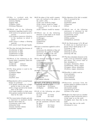 179.Who is credited with              the    186.If the plane of the earth’s equator      194.For digestion of fat, bile is needed.
   development of polio vaccine?                were not inclined to the plane of            This is secreted by the
   (1) Linus Pauling                            the earth’s orbit,                           (1) stomach
   (2) Jonas Salk                               (1) the year would be longer                 (2) pituitary gland
   (3) Melvin Calvin                            (2) the winters would be longer              (3) pancreas
   (4) Selman Waksman                           (3) there would be no change of              (4) liver
                                                    seasons
180.Which one of the following                  (4) the summers would be warmer           195.Which one of the following
   statements regarding sound is true?                                                       substances is obtained by the
   (1) It travels at its greatest speed in   187.Which one of the following                  fractionation of human blood?
       vacuum.                                  elements is least likely to be found         (1) Antivenom serum
   (2) It produces transverse vibrations        in commercial fertilisers?                   (2) Gamma globulin
       in the medium in which it                (1) Nitrogen                                 (3) Polio vaccine
       travels.                                 (2) Phosphorus                               (4) Diphtheria antitoxin
   (3) Its source is always a vibrating         (3) Potassium
       material.                                (4) Silicon                               196.Of the blood groups A, B, AB and
   (4) It cannot travel through liquids.                                                     O, which one is transfused into a
                                             188.Lime is sometimes applied to soil in        person whose blood group is A?
181.The clear sky looks blue because of         order to                                     (1) Group A only
   (1) reflection of light                      (1) increase the alkalinity of the soil      (2) Group B only
   (2) refraction of light                      (2) increase the acidity of the soil         (3) Group A and O
   (3) diffraction of light                     (3) restore nitrates to the soil             (4) Group AB only
   (4) dispersion of light                      (4) make the soil more porous
                                                                                          197.The three abundant elements in the
182.Which of the following in the            189.An element found in all organic             earth’s crust are aluminium, oxygen
   human body is popularly called the           compounds is                                 and silicon. The correct order of
   ‘Adam’s Apple’?                              (1) oxygen                                   their abundance is
   (1) Adrenal     (2) Liver                    (2) calcium                                  (1) oxygen, aluminium, silicon
   (3) Thyroid     (4) Thymus                   (3) nitrogen                                 (2) aluminium, silicon, oxygen
                                                (4) carbon                                   (3) oxygen, silicon, aluminium
183.The drug quinine is used in the                                                          (4) silicon, oxygen, aluminium
   treatment of                              190.Most commonly used bleaching
   (1) bubonic plague                           agent is                                  198.Penicillin is widely used as
   (2) malaria                                  (1) alcohol                                  (1) an antiseptic
   (3) typhus                                   (2) carbon dioxide                           (2) a disinfectant
   (4) yellow fever                             (3) chlorine                                 (3) an antibiotic
                                                (4) sodium chloride                          (4) an insecticide
184.Reproductive cells in normal human
   beings are produced                       191.Which of the following diseases is       199.Excessive secretion from the
   (1) in greater numbers for a longer          generally spread by fleas?                   pituitary gland in children results in
       period of time in the male               (1) Small pox    (2) Tetanus                 (1) increased height
   (2) for a longer period in the female        (3) Typhus       (4) Yellow fever            (2) retarded growth
       than in the male                                                                      (3) weakening of bones
   (3) in equal numbers in both sexes        192.All of the following are plant              (4) None of the above
   (4) in greater numbers by the female         products except
       than by the male                         (1) cork        (2) hemp                  200.Weight of an object put in a satellite
                                                (3) silk        (4) linen                    orbiting in space around the earth is
185.The conservation of hawks and owls                                                       (1) the same as on the earth
   is important to mankind chiefly           193.Which of the following colours has          (2) slightly more than that on the
   because these birds eat                      got the maximum refractive index             earth
   (1) numerous weed seeds                      for glass?                                   (3) less than that on the earth
   (2) harmful birds                            (1) Blue         (2) Green                   (4) reduced to zero
   (3) many harmful rodents                     (3) Red          (4) Indigo
   (4) harmful reptiles




                                                                                                                                  9
 