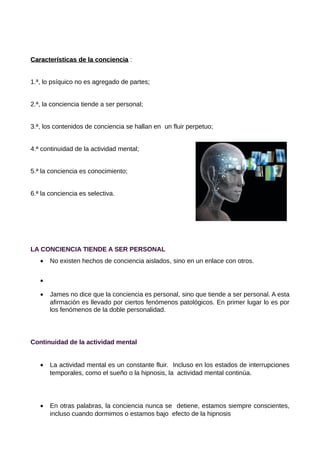 Características de la conciencia :


1.ª, lo psíquico no es agregado de partes;


2.ª, la conciencia tiende a ser personal;


3.ª, los contenidos de conciencia se hallan en un fluir perpetuo;


4.ª continuidad de la actividad mental;


5.ª la conciencia es conocimiento;


6.ª la conciencia es selectiva.




LA CONCIENCIA TIENDE A SER PERSONAL
   •   No existen hechos de conciencia aislados, sino en un enlace con otros.


   •

   •   James no dice que la conciencia es personal, sino que tiende a ser personal. A esta
       afirmación es llevado por ciertos fenómenos patológicos. En primer lugar lo es por
       los fenómenos de la doble personalidad.




Continuidad de la actividad mental


   •   La actividad mental es un constante fluir. Incluso en los estados de interrupciones
       temporales, como el sueño o la hipnosis, la actividad mental continúa.




   •   En otras palabras, la conciencia nunca se detiene, estamos siempre conscientes,
       incluso cuando dormimos o estamos bajo efecto de la hipnosis
 