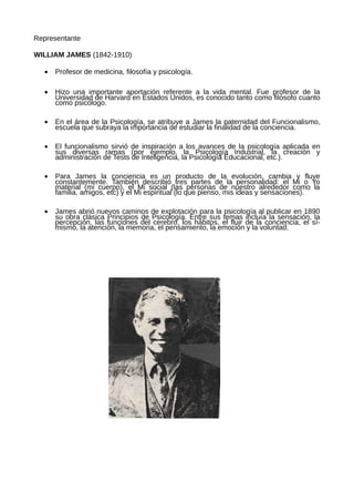 Representante

WILLIAM JAMES (1842-1910)

  •   Profesor de medicina, filosofía y psicología.

  •   Hizo una importante aportación referente a la vida mental. Fue profesor de la
      Universidad de Harvard en Estados Unidos, es conocido tanto como filósofo cuanto
      como psicólogo.

  •   En el área de la Psicología, se atribuye a James la paternidad del Funcionalismo,
      escuela que subraya la importancia de estudiar la finalidad de la conciencia.

  •   El funcionalismo sirvió de inspiración a los avances de la psicología aplicada en
      sus diversas ramas (por ejemplo, la Psicología Industrial, la creación y
      administración de Tests de Inteligencia, la Psicología Educacional, etc.).

  •   Para James la conciencia es un producto de la evolución, cambia y fluye
      constantemente. También describió tres partes de la personalidad: el Mi o Yo
      material (mi cuerpo), el Mi social (las personas de nuestro alrededor como la
      familia, amigos, etc) y el Mi espiritual (lo que pienso, mis ideas y sensaciones).

  •   James abrió nuevos caminos de explotación para la psicología al publicar en 1890
      su obra clásica Principios de Psicología. Entre sus temas incluía la sensación, la
      percepción, las funciones del cerebro, los hábitos, el fluir de la conciencia, el sí-
      mismo, la atención, la memoria, el pensamiento, la emoción y la voluntad.
 