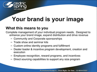 Y our brand is your image What this means to you Complete management of your individual program needs.  Designed to enhance your brand image, expand distribution and drive revenue  Community and Corporate sponsorships  Trade show and seminar kits Custom online identity programs and fulfillment  Dealer loader & incentive program development, creation and execution Employee recognition, reward programs, and incentives Direct sourcing capabilities to support any size program 