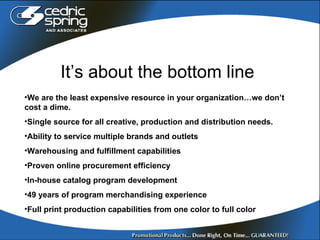 It’s about the bottom line We are the least expensive resource in your organization…we don’t cost a dime. Single source for all creative, production and distribution needs. Ability to service multiple brands and outlets Warehousing and fulfillment capabilities Proven online procurement efficiency In-house catalog program development 49 years of program merchandising experience Full print production capabilities from one color to full color 