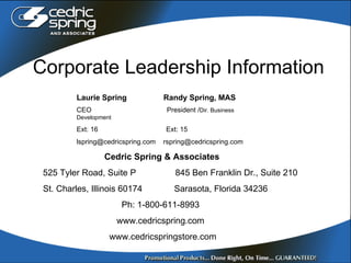 Corporate Leadership Information Laurie Spring  Randy Spring, MAS CEO  President / Dir. Business Development Ext: 16   Ext: 15 lspring@cedricspring.com  [email_address] Cedric Spring & Associates 525 Tyler Road, Suite P   845 Ben Franklin Dr., Suite 210 St. Charles, Illinois 60174  Sarasota, Florida 34236 Ph: 1-800-611-8993 www.cedricspring.com www.cedricspringstore.com 