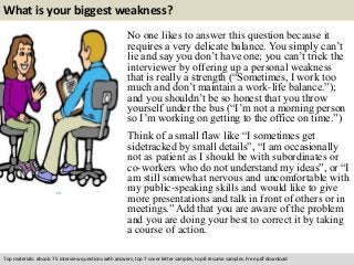 What is your biggest weakness? 
No one likes to answer this question because it 
requires a very delicate balance. You simply can’t 
lie and say you don’t have one; you can’t trick the 
interviewer by offering up a personal weakness 
that is really a strength (“Sometimes, I work too 
much and don’t maintain a work-life balance.”); 
and you shouldn’t be so honest that you throw 
yourself under the bus (“I’m not a morning person 
so I’m working on getting to the office on time.”) 
Think of a small flaw like “I sometimes get 
sidetracked by small details”, “I am occasionally 
not as patient as I should be with subordinates or 
co-workers who do not understand my ideas”, or “I 
am still somewhat nervous and uncomfortable with 
my public-speaking skills and would like to give 
more presentations and talk in front of others or in 
meetings.” Add that you are aware of the problem 
and you are doing your best to correct it by taking 
a course of action. 
Top materials: ebook: 75 interview questions with answers, top 7 cover letter samples, top 8 resume samples. Free pdf download 
 