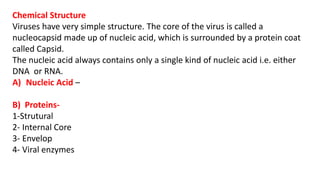 Chemical Structure
Viruses have very simple structure. The core of the virus is called a
nucleocapsid made up of nucleic acid, which is surrounded by a protein coat
called Capsid.
The nucleic acid always contains only a single kind of nucleic acid i.e. either
DNA or RNA.
A) Nucleic Acid –
B) Proteins-
1-Strutural
2- Internal Core
3- Envelop
4- Viral enzymes
 