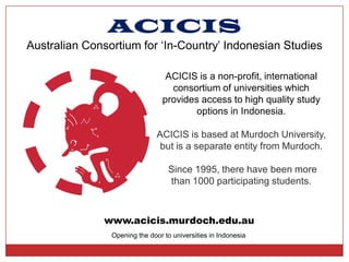 ACICIS
Australian Consortium for ‘In-Country’ Indonesian Studies

                                  ACICIS is a non-profit, international
                                   consortium of universities which
                                 provides access to high quality study
                                         options in Indonesia.

                               ACICIS is based at Murdoch University,
                                but is a separate entity from Murdoch.

                                   Since 1995, there have been more
                                   than 1000 participating students.



              www.acicis.murdoch.edu.au
                Opening the door to universities in Indonesia
 