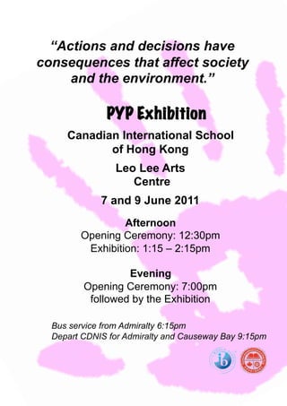 “Actions and decisions have
consequences that affect society
     and the environment.”

              PYP Exhibition
     Canadian International School
            of Hong Kong
                Leo Lee Arts
                   Centre
             7 and 9 June 2011
                 Afternoon
        Opening Ceremony: 12:30pm
         Exhibition: 1:15 – 2:15pm

                  Evening
         Opening Ceremony: 7:00pm
          followed by the Exhibition

  Bus service from Admiralty 6:15pm
  Depart CDNIS for Admiralty and Causeway Bay 9:15pm
 