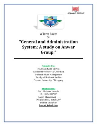 A Term Paper
On
“General and Administration
System: A study on Anwar
Group.”
Submitted to:
Mr. Sujan Kanti Biswas
Assistant Professor & Chairman
Department of Management
Faculty of Business Studies
Premier University, Chittagong.
Submitted by:
Md : Mobarak Hossain
ID: 1202610105825
Major: Management
Program: BBA, Batch: 26th
Premier University
Date of Submission:
 
