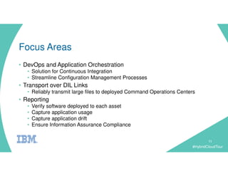 #HybridCloudTour
Focus Areas
• DevOps and Application Orchestration
• Solution for Continuous Integration
• Streamline Configuration Management Processes
• Transport over DIL Links
• Reliably transmit large files to deployed Command Operations Centers
• Reporting
• Verify software deployed to each asset
• Capture application usage
• Capture application drift
• Ensure Information Assurance Compliance
11
 
