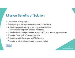 #HybridCloudTour
Mission Benefits of Solution
• Distribution is fully digital
• Full visibility to deployment status and compliance
• Ability to respond quickly to security vulnerabilities
• Streamlined Integration and Test Processes
• Unified solution and processes across COC and tenant organizations
• Potential Comply-To-Connect solution
• Compatible with Deployed MCEN Solution
• Potential to eliminate/automate documentation
18
 