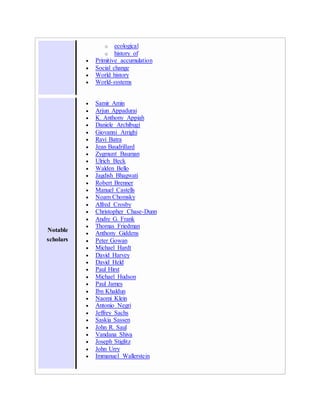 o ecological
o history of
 Primitive accumulation
 Social change
 World history
 World-systems
Notable
scholars
 Samir Amin
 Arjun Appadurai
 K. Anthony Appiah
 Daniele Archibugi
 Giovanni Arrighi
 Ravi Batra
 Jean Baudrillard
 Zygmunt Bauman
 Ulrich Beck
 Walden Bello
 Jagdish Bhagwati
 Robert Brenner
 Manuel Castells
 Noam Chomsky
 Alfred Crosby
 Christopher Chase-Dunn
 Andre G. Frank
 Thomas Friedman
 Anthony Giddens
 Peter Gowan
 Michael Hardt
 David Harvey
 David Held
 Paul Hirst
 Michael Hudson
 Paul James
 Ibn Khaldun
 Naomi Klein
 Antonio Negri
 Jeffrey Sachs
 Saskia Sassen
 John R. Saul
 Vandana Shiva
 Joseph Stiglitz
 John Urry
 Immanuel Wallerstein
 