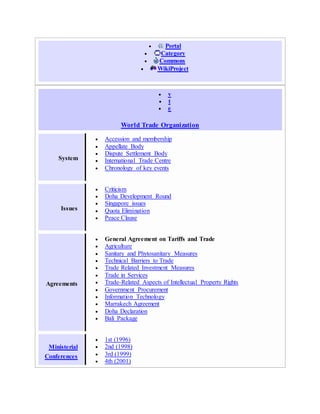  Portal
 Category
 Commons
 WikiProject
 v
 t
 e
World Trade Organization
System
 Accession and membership
 Appellate Body
 Dispute Settlement Body
 International Trade Centre
 Chronology of key events
Issues
 Criticism
 Doha Development Round
 Singapore issues
 Quota Elimination
 Peace Clause
Agreements
 General Agreement on Tariffs and Trade
 Agriculture
 Sanitary and Phytosanitary Measures
 Technical Barriers to Trade
 Trade Related Investment Measures
 Trade in Services
 Trade-Related Aspects of Intellectual Property Rights
 Government Procurement
 Information Technology
 Marrakech Agreement
 Doha Declaration
 Bali Package
Ministerial
Conferences
 1st (1996)
 2nd (1998)
 3rd (1999)
 4th (2001)
 