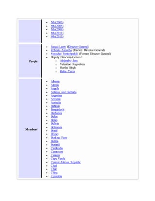  5th (2003)
 6th (2005)
 7th (2009)
 8th (2011)
 9th (2013)
People
 Pascal Lamy (Director-General)
 Roberto Azevêdo (Elected Director-General)
 Supachai Panitchpakdi (Former Director-General)
 Deputy Directors-General:
o Alejandro Jara
o Valentine Rugwabiza
o Harsha Singh
o Rufus Yerxa
Members
 Albania
 Algeria
 Angola
 Antigua and Barbuda
 Argentina
 Armenia
 Australia
 Bahrain
 Bangladesh
 Barbados
 Belize
 Benin
 Bolivia
 Botswana
 Brazil
 Brunei
 Burkina Faso
 Burma
 Burundi
 Cambodia
 Cameroon
 Canada
 Cape Verde
 Central African Republic
 Chad
 Chile
 China
 Colombia
 