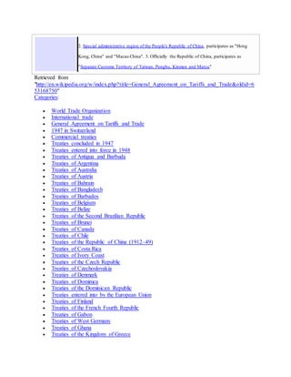 2. Special administrative region of the People's Republic of China, participates as "Hong
Kong, China" and "Macao China". 3. Officially the Republic of China, participates as
"Separate Customs Territory of Taiwan, Penghu, Kinmen and Matsu"
Retrieved from
"http://en.wikipedia.org/w/index.php?title=General_Agreement_on_Tariffs_and_Trade&oldid=6
53168750"
Categories:
 World Trade Organization
 International trade
 General Agreement on Tariffs and Trade
 1947 in Switzerland
 Commercial treaties
 Treaties concluded in 1947
 Treaties entered into force in 1948
 Treaties of Antigua and Barbuda
 Treaties of Argentina
 Treaties of Australia
 Treaties of Austria
 Treaties of Bahrain
 Treaties of Bangladesh
 Treaties of Barbados
 Treaties of Belgium
 Treaties of Belize
 Treaties of the Second Brazilian Republic
 Treaties of Brunei
 Treaties of Canada
 Treaties of Chile
 Treaties of the Republic of China (1912–49)
 Treaties of Costa Rica
 Treaties of Ivory Coast
 Treaties of the Czech Republic
 Treaties of Czechoslovakia
 Treaties of Denmark
 Treaties of Dominica
 Treaties of the Dominican Republic
 Treaties entered into by the European Union
 Treaties of Finland
 Treaties of the French Fourth Republic
 Treaties of Gabon
 Treaties of West Germany
 Treaties of Ghana
 Treaties of the Kingdom of Greece
 