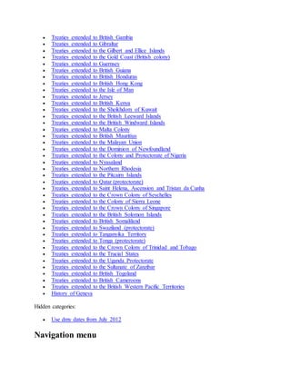  Treaties extended to British Gambia
 Treaties extended to Gibraltar
 Treaties extended to the Gilbert and Ellice Islands
 Treaties extended to the Gold Coast (British colony)
 Treaties extended to Guernsey
 Treaties extended to British Guiana
 Treaties extended to British Honduras
 Treaties extended to British Hong Kong
 Treaties extended to the Isle of Man
 Treaties extended to Jersey
 Treaties extended to British Kenya
 Treaties extended to the Sheikhdom of Kuwait
 Treaties extended to the British Leeward Islands
 Treaties extended to the British Windward Islands
 Treaties extended to Malta Colony
 Treaties extended to British Mauritius
 Treaties extended to the Malayan Union
 Treaties extended to the Dominion of Newfoundland
 Treaties extended to the Colony and Protectorate of Nigeria
 Treaties extended to Nyasaland
 Treaties extended to Northern Rhodesia
 Treaties extended to the Pitcairn Islands
 Treaties extended to Qatar (protectorate)
 Treaties extended to Saint Helena, Ascension and Tristan da Cunha
 Treaties extended to the Crown Colony of Seychelles
 Treaties extended to the Colony of Sierra Leone
 Treaties extended to the Crown Colony of Singapore
 Treaties extended to the British Solomon Islands
 Treaties extended to British Somaliland
 Treaties extended to Swaziland (protectorate)
 Treaties extended to Tanganyika Territory
 Treaties extended to Tonga (protectorate)
 Treaties extended to the Crown Colony of Trinidad and Tobago
 Treaties extended to the Trucial States
 Treaties extended to the Uganda Protectorate
 Treaties extended to the Sultanate of Zanzibar
 Treaties extended to British Togoland
 Treaties extended to British Cameroons
 Treaties extended to the British Western Pacific Territories
 History of Geneva
Hidden categories:
 Use dmy dates from July 2012
Navigation menu
 
