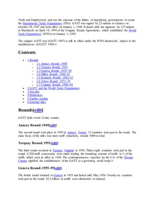 Trade and Employment and was the outcome of the failure of negotiating governments to create
the International Trade Organization (ITO). GATT was signed by 23 nations in Geneva on
October 30, 1947 and took effect on January 1, 1948. It lasted until the signature by 123 nations
in Marrakesh on April 14, 1994 of the Uruguay Round Agreements, which established the World
Trade Organization (WTO) on January 1, 1995.
The original GATT text (GATT 1947) is still in effect under the WTO framework, subject to the
modifications of GATT 1994.[1]
Contents
 1 Rounds
o 1.1 Annecy Round: 1949
o 1.2 Torquay Round: 1951
o 1.3 Geneva Round: 1955–59
o 1.4 Dillon Round: 1960–62
o 1.5 Kennedy Round: 1962–67
o 1.6 Tokyo Round: 1973–79
o 1.7 Uruguay Round: 1986–94
 2 GATT and the World Trade Organization
 3 See also
 4 References
 5 Further reading
 6 External links
Rounds[edit]
GATT held a total of nine rounds,
Annecy Round: 1949[edit]
The second round took place in 1949 in Annecy, France. 13 countries took part in the round. The
main focus of the talks was more tariff reductions, around 5000 in total.
Torquay Round: 1951[edit]
The third round occurred in Torquay, England in 1950. Thirty-eight countries took part in the
round. 8,700 tariff concessions were made totaling the remaining amount of tariffs to ¾ of the
tariffs which were in effect in 1948. The contemporaneous rejection by the U.S. of the Havana
Charter signified the establishment of the GATT as a governing world body.[3]
Geneva Round: 1955–59[edit]
The fourth round returned to Geneva in 1955 and lasted until May 1956. Twenty-six countries
took part in the round. $2.5 billion in tariffs were eliminated or reduced.
 
