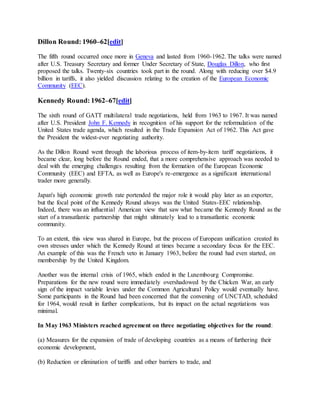Dillon Round: 1960–62[edit]
The fifth round occurred once more in Geneva and lasted from 1960-1962. The talks were named
after U.S. Treasury Secretary and former Under Secretary of State, Douglas Dillon, who first
proposed the talks. Twenty-six countries took part in the round. Along with reducing over $4.9
billion in tariffs, it also yielded discussion relating to the creation of the European Economic
Community (EEC).
Kennedy Round: 1962–67[edit]
The sixth round of GATT multilateral trade negotiations, held from 1963 to 1967. It was named
after U.S. President John F. Kennedy in recognition of his support for the reformulation of the
United States trade agenda, which resulted in the Trade Expansion Act of 1962. This Act gave
the President the widest-ever negotiating authority.
As the Dillon Round went through the laborious process of item-by-item tariff negotiations, it
became clear, long before the Round ended, that a more comprehensive approach was needed to
deal with the emerging challenges resulting from the formation of the European Economic
Community (EEC) and EFTA, as well as Europe's re-emergence as a significant international
trader more generally.
Japan's high economic growth rate portended the major role it would play later as an exporter,
but the focal point of the Kennedy Round always was the United States-EEC relationship.
Indeed, there was an influential American view that saw what became the Kennedy Round as the
start of a transatlantic partnership that might ultimately lead to a transatlantic economic
community.
To an extent, this view was shared in Europe, but the process of European unification created its
own stresses under which the Kennedy Round at times became a secondary focus for the EEC.
An example of this was the French veto in January 1963, before the round had even started, on
membership by the United Kingdom.
Another was the internal crisis of 1965, which ended in the Luxembourg Compromise.
Preparations for the new round were immediately overshadowed by the Chicken War, an early
sign of the impact variable levies under the Common Agricultural Policy would eventually have.
Some participants in the Round had been concerned that the convening of UNCTAD, scheduled
for 1964, would result in further complications, but its impact on the actual negotiations was
minimal.
In May 1963 Ministers reached agreement on three negotiating objectives for the round:
(a) Measures for the expansion of trade of developing countries as a means of furthering their
economic development,
(b) Reduction or elimination of tariffs and other barriers to trade, and
 