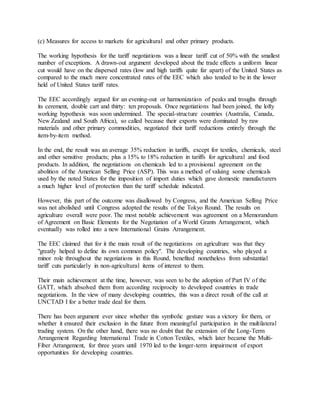 (c) Measures for access to markets for agricultural and other primary products.
The working hypothesis for the tariff negotiations was a linear tariff cut of 50% with the smallest
number of exceptions. A drawn-out argument developed about the trade effects a uniform linear
cut would have on the dispersed rates (low and high tariffs quite far apart) of the United States as
compared to the much more concentrated rates of the EEC which also tended to be in the lower
held of United States tariff rates.
The EEC accordingly argued for an evening-out or harmonization of peaks and troughs through
its cerement, double cart and thirty: ten proposals. Once negotiations had been joined, the lofty
working hypothesis was soon undermined. The special-structure countries (Australia, Canada,
New Zealand and South Africa), so called because their exports were dominated by raw
materials and other primary commodities, negotiated their tariff reductions entirely through the
item-by-item method.
In the end, the result was an average 35% reduction in tariffs, except for textiles, chemicals, steel
and other sensitive products; plus a 15% to 18% reduction in tariffs for agricultural and food
products. In addition, the negotiations on chemicals led to a provisional agreement on the
abolition of the American Selling Price (ASP). This was a method of valuing some chemicals
used by the noted States for the imposition of import duties which gave domestic manufacturers
a much higher level of protection than the tariff schedule indicated.
However, this part of the outcome was disallowed by Congress, and the American Selling Price
was not abolished until Congress adopted the results of the Tokyo Round. The results on
agriculture overall were poor. The most notable achievement was agreement on a Memorandum
of Agreement on Basic Elements for the Negotiation of a World Grants Arrangement, which
eventually was rolled into a new International Grains Arrangement.
The EEC claimed that for it the main result of the negotiations on agriculture was that they
"greatly helped to define its own common policy". The developing countries, who played a
minor role throughout the negotiations in this Round, benefited nonetheless from substantial
tariff cuts particularly in non-agricultural items of interest to them.
Their main achievement at the time, however, was seen to be the adoption of Part IV of the
GATT, which absolved them from according reciprocity to developed countries in trade
negotiations. In the view of many developing countries, this was a direct result of the call at
UNCTAD I for a better trade deal for them.
There has been argument ever since whether this symbolic gesture was a victory for them, or
whether it ensured their exclusion in the future from meaningful participation in the multilateral
trading system. On the other hand, there was no doubt that the extension of the Long-Term
Arrangement Regarding International Trade in Cotton Textiles, which later became the Multi-
Fiber Arrangement, for three years until 1970 led to the longer-term impairment of export
opportunities for developing countries.
 