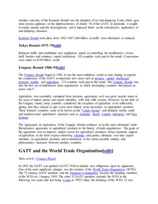 Another outcome of the Kennedy Round was the adoption of an Anti-dumping Code, which gave
more precise guidance on the implementation of Article VI of the GATT. In particular, it sought
to ensure speedy and fair investigations, and it imposed limits on the retrospective application of
anti-dumping measures.
Kennedy Round took place from 1962-1967. $40 billion in tariffs were eliminated or reduced.
Tokyo Round: 1973–79[edit]
Reduced tariffs and established new regulations aimed at controlling the proliferation of non-
tariff barriers and voluntary export restrictions. 102 countries took part in the round. Concessions
were made on $190 billion worth.
Uruguay Round: 1986–94[edit]
The Uruguay Round began in 1986. It was the most ambitious round to date, hoping to expand
the competence of the GATT to important new areas such as services, capital, intellectual
property, textiles, and agriculture. 123 countries took part in the round. The Uruguay Round was
also the first set of multilateral trade negotiations in which developing countries had played an
active role.[4]
Agriculture was essentially exempted from previous agreements as it was given special status in
the areas of import quotas and export subsidies, with only mild caveats. However, by the time of
the Uruguay round, many countries considered the exception of agriculture to be sufficiently
glaring that they refused to sign a new deal without some movement on agricultural products.
These fourteen countries came to be known as the "Cairns Group", and included mostly small
and medium-sized agricultural exporters such as Australia, Brazil, Canada, Indonesia, and New
Zealand.
The Agreement on Agriculture of the Uruguay Round continues to be the most substantial trade
liberalization agreement in agricultural products in the history of trade negotiations. The goals of
the agreement were to improve market access for agricultural products, reduce domestic support
of agriculture in the form of price-distorting subsidies and quotas, eliminate over time export
subsidies on agricultural products and to harmonize to the extent possible sanitary and
phytosanitary measures between member countries.
GATT and the World Trade Organization[edit]
Main article: Uruguay Round
In 1993, the GATT was updated (GATT 1994) to include new obligations upon its signatories.
One of the most significant changes was the creation of the World Trade Organization (WTO).
The 75 existing GATT members and the European Communities became the founding members
of the WTO on 1 January 1995. The other 52 GATT members rejoined the WTO in the
following two years (the last being Congo in 1997). Since the founding of the WTO, 21 new
 