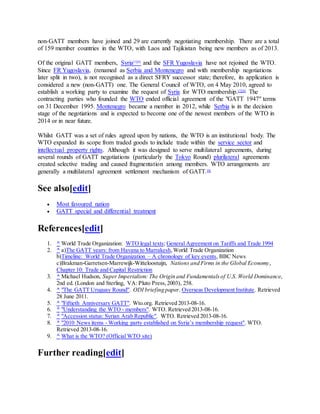 non-GATT members have joined and 29 are currently negotiating membership. There are a total
of 159 member countries in the WTO, with Laos and Tajikistan being new members as of 2013.
Of the original GATT members, Syria[5][6]
and the SFR Yugoslavia have not rejoined the WTO.
Since FR Yugoslavia, (renamed as Serbia and Montenegro and with membership negotiations
later split in two), is not recognised as a direct SFRY successor state; therefore, its application is
considered a new (non-GATT) one. The General Council of WTO, on 4 May 2010, agreed to
establish a working party to examine the request of Syria for WTO membership.[7][8]
The
contracting parties who founded the WTO ended official agreement of the "GATT 1947" terms
on 31 December 1995. Montenegro became a member in 2012, while Serbia is in the decision
stage of the negotiations and is expected to become one of the newest members of the WTO in
2014 or in near future.
Whilst GATT was a set of rules agreed upon by nations, the WTO is an institutional body. The
WTO expanded its scope from traded goods to include trade within the service sector and
intellectual property rights. Although it was designed to serve multilateral agreements, during
several rounds of GATT negotiations (particularly the Tokyo Round) plurilateral agreements
created selective trading and caused fragmentation among members. WTO arrangements are
generally a multilateral agreement settlement mechanism of GATT.[9]
See also[edit]
 Most favoured nation
 GATT special and differential treatment
References[edit]
1. ^ World Trade Organization: WTO legal texts; General Agreement on Tariffs and Trade 1994
2. ^ a)The GATT years: from Havana to Marrakesh,World Trade Organization
b)Timeline: World Trade Organization – A chronology of key events, BBC News
c)Brakman-Garretsen-Marrewijk-Witteloostuijn, Nations and Firms in the Global Economy,
Chapter 10: Trade and Capital Restriction
3. ^ Michael Hudson, Super Imperialism: The Origin and Fundamentalsof U.S. World Dominance,
2nd ed. (London and Sterling, VA: Pluto Press,2003), 258.
4. ^ "The GATT Uruguay Round". ODI briefing paper. Overseas Development Institute. Retrieved
28 June 2011.
5. ^ "Fiftieth Anniversary GATT". Wto.org. Retrieved 2013-08-16.
6. ^ "Understanding the WTO - members". WTO. Retrieved 2013-08-16.
7. ^ "Accession status: Syrian Arab Republic". WTO. Retrieved 2013-08-16.
8. ^ "2010 News items - Working party established on Syria’s membership request". WTO.
Retrieved 2013-08-16.
9. ^ What is the WTO? (Official WTO site)
Further reading[edit]
 